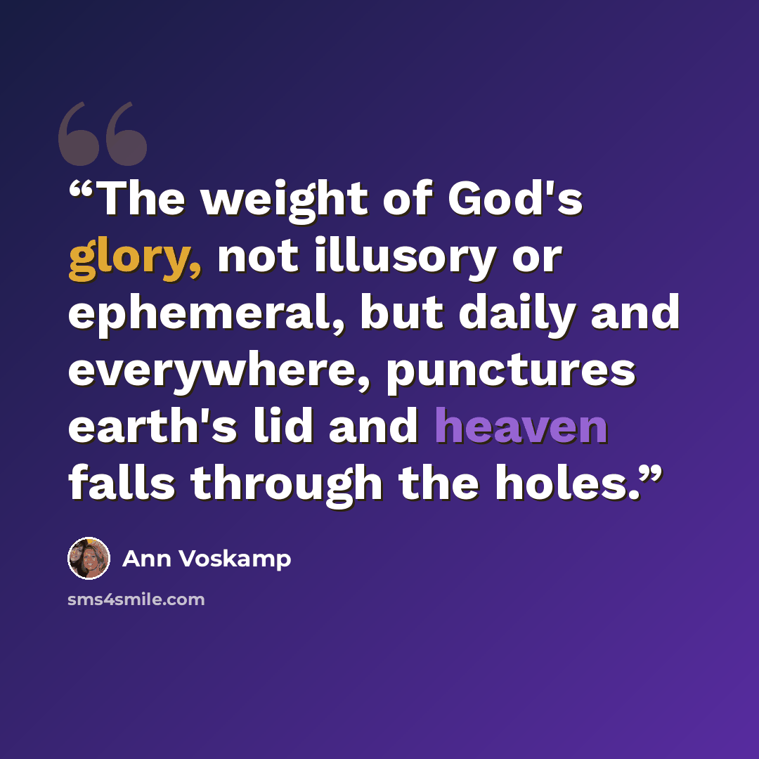 “The weight of God's glory, not illusory or ephemeral, but daily and everywhere, punctures earth's lid and heaven falls through the holes.” quote by Ann Voskamp