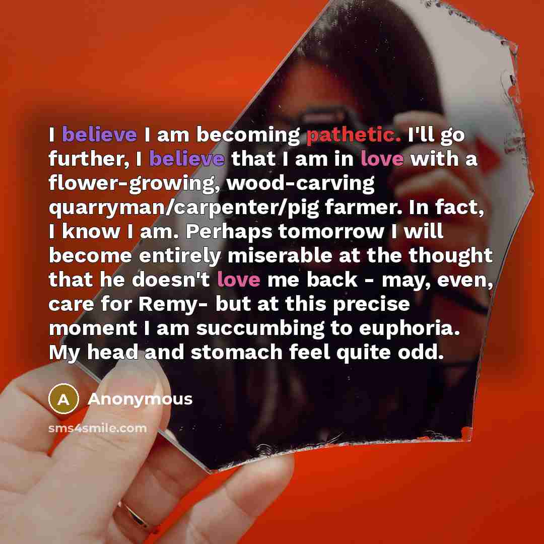 “I believe I am becoming pathetic. I'll go further, I believe that I am in love with a flower-growing, wood-carving quarryman/carpenter/pig farmer. In fact, I know I am. Perhaps tomorrow I will become entirely miserable at the thought that he doesn't love me back - may, even, care for Remy- but at…” quote by Anonymous