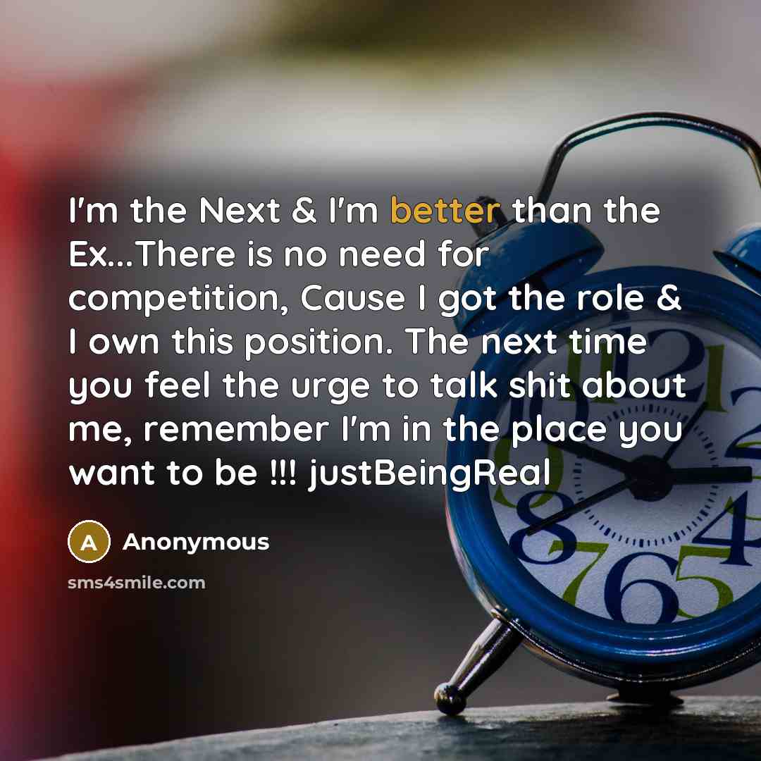 “I'm the Next & I'm better than the Ex...There is no need for competition, Cause I got the role & I own this position. The next time you feel the urge to talk shit about me, remember I'm in the place you want to be !!! justBeingReal” quote by Anonymous