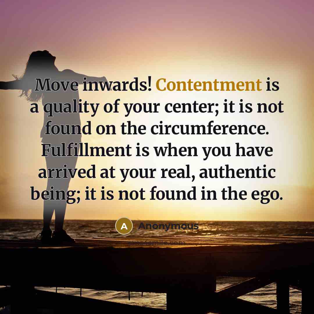 “Move inwards! Contentment is a quality of your center; it is not found on the circumference. Fulfillment is when you have arrived at your real, authentic being; it is not found in the ego.” quote by Anonymous