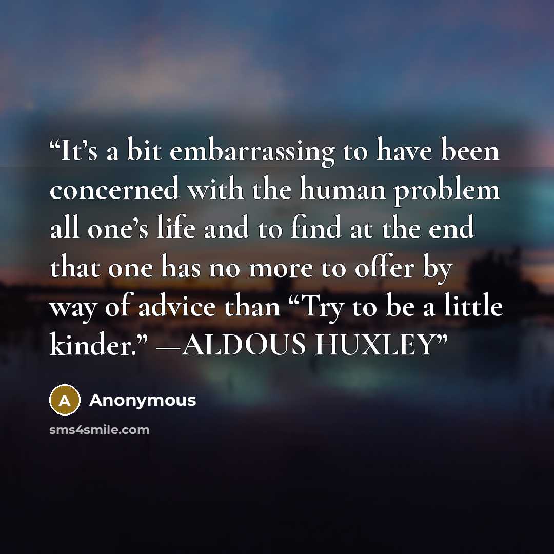 “It’s a bit embarrassing to have been concerned with the human problem all one’s life and to find at the end that one has no more to offer by way of advice than “Try to be a little kinder.” —ALDOUS HUXLEY” quote by Anonymous