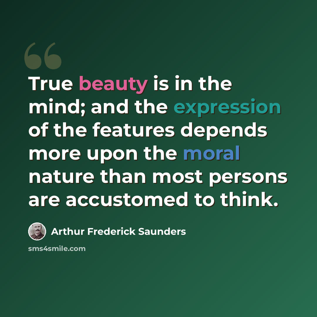 “True beauty is in the mind; and the expression of the features depends more upon the moral nature than most persons are accustomed to think.” quote by Arthur Frederick Saunders