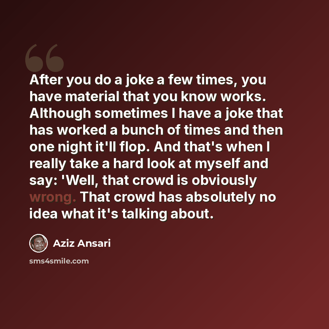 “After you do a joke a few times, you have material that you know works. Although sometimes I have a joke that has worked a bunch of times and then one night it'll flop. And that's when I really take a hard look at myself and say: 'Well, that crowd is obviously wrong. That crowd has absolutely no…” quote by Aziz Ansari