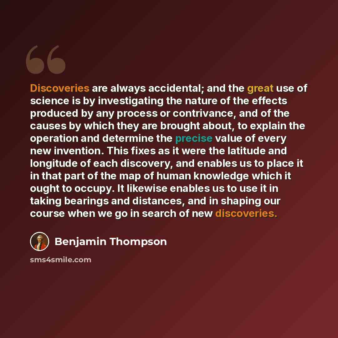 “Discoveries are always accidental; and the great use of science is by investigating the nature of the effects produced by any process or contrivance, and of the causes by which they are brought about, to explain the operation and determine the precise value of every new invention. This fixes as it…” quote by Benjamin Thompson