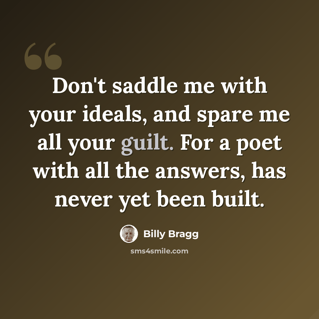 “Don't saddle me with your ideals, and spare me all your guilt. For a poet with all the answers, has never yet been built.” quote by Billy Bragg