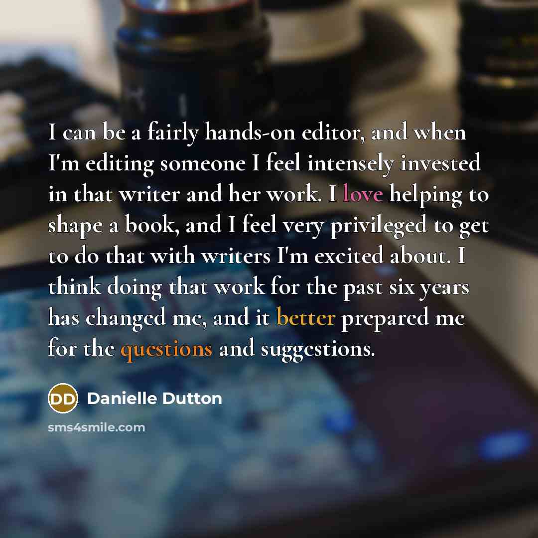 “I can be a fairly hands-on editor, and when I'm editing someone I feel intensely invested in that writer and her work. I love helping to shape a book, and I feel very privileged to get to do that with writers I'm excited about. I think doing that work for the past six years has changed me, and it…” quote by Danielle Dutton