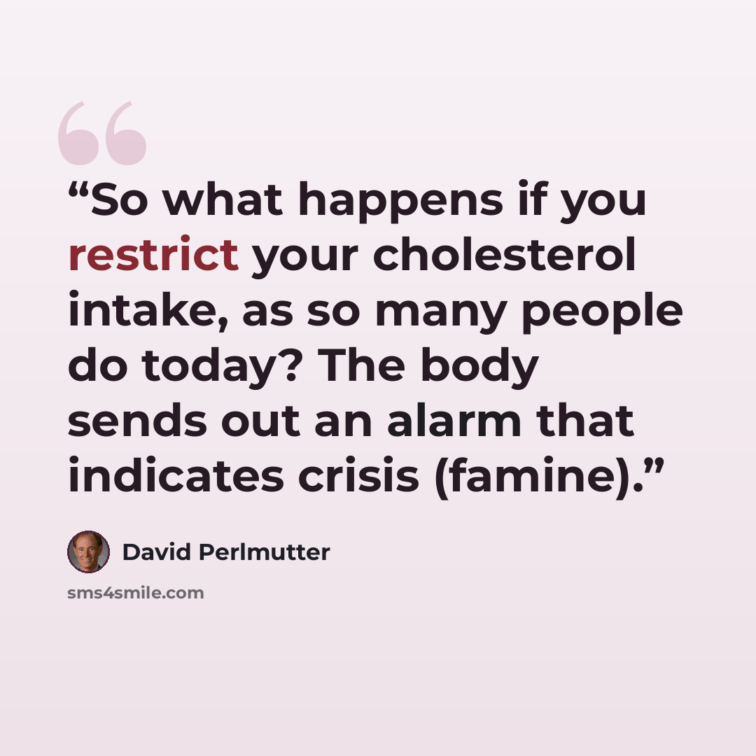 “So what happens if you restrict your cholesterol intake, as so many people do today? The body sends out an alarm that indicates crisis (famine).” quote by David Perlmutter