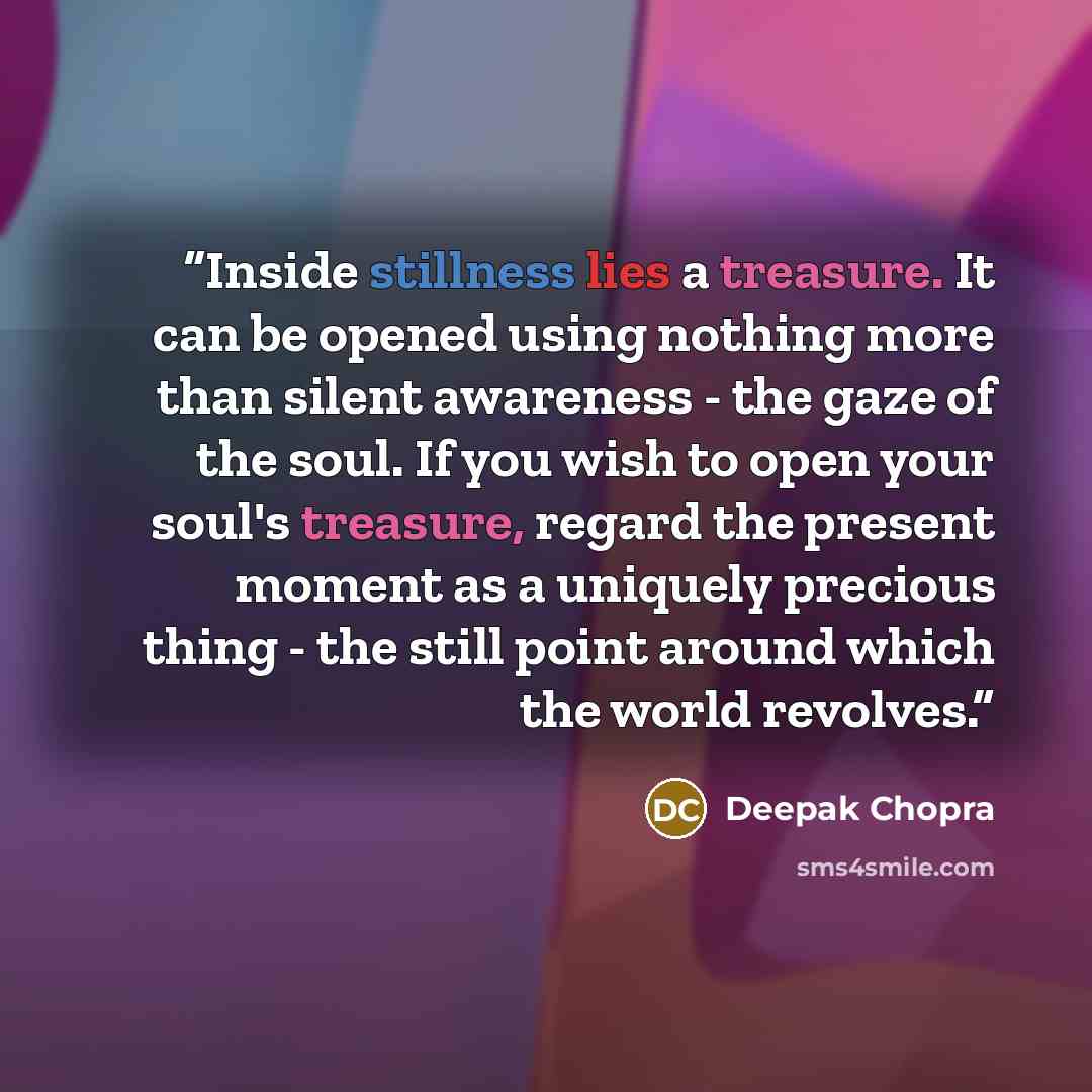 “Inside stillness lies a treasure. It can be opened using nothing more than silent awareness - the gaze of the soul. If you wish to open your soul's treasure, regard the present moment as a uniquely precious thing - the still point around which the world revolves.” quote by Deepak Chopra