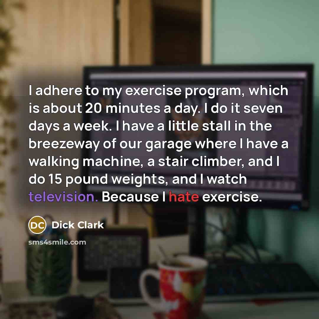 “I adhere to my exercise program, which is about 20 minutes a day. I do it seven days a week. I have a little stall in the breezeway of our garage where I have a walking machine, a stair climber, and I do 15 pound weights, and I watch television. Because I hate exercise.” quote by Dick Clark