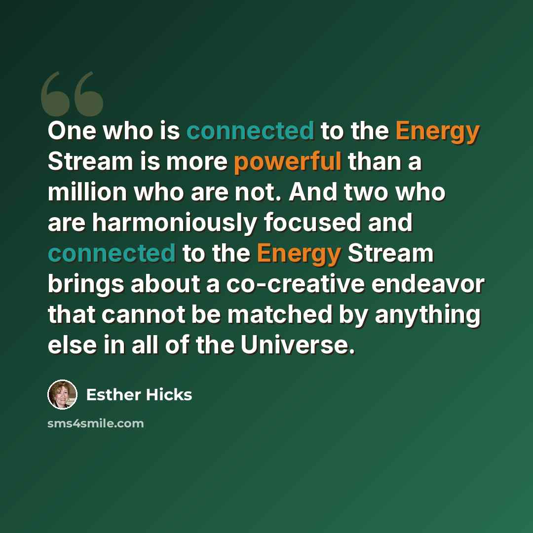 “One who is connected to the Energy Stream is more powerful than a million who are not. And two who are harmoniously focused and connected to the Energy Stream brings about a co-creative endeavor that cannot be matched by anything else in all of the Universe.” quote by Esther Hicks