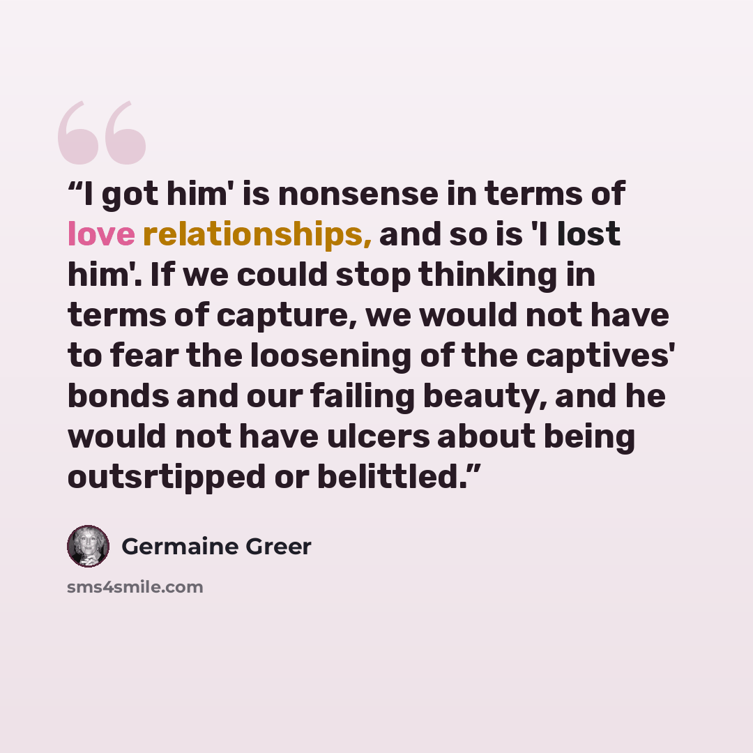 “I got him' is nonsense in terms of love relationships, and so is 'I lost him'. If we could stop thinking in terms of capture, we would not have to fear the loosening of the captives' bonds and our failing beauty, and he would not have ulcers about being outsrtipped or belittled.” quote by Germaine Greer