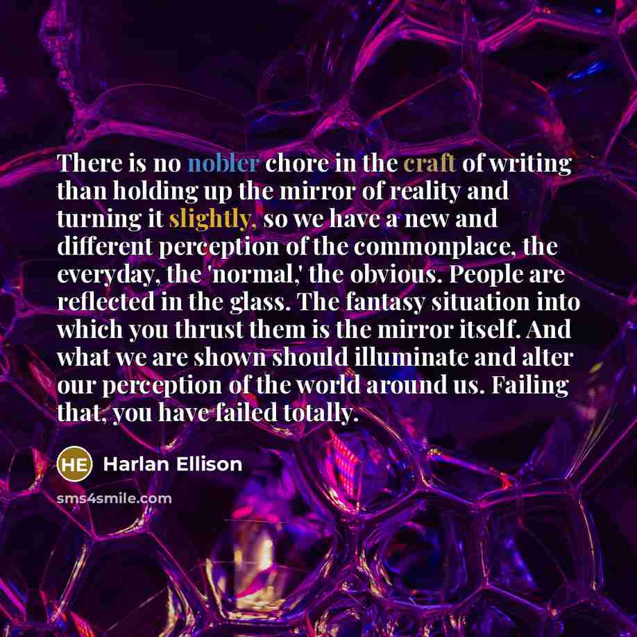 “There is no nobler chore in the craft of writing than holding up the mirror of reality and turning it slightly, so we have a new and different perception of the commonplace, the everyday, the 'normal,' the obvious. People are reflected in the glass. The fantasy situation into which you thrust them…” quote by Harlan Ellison
