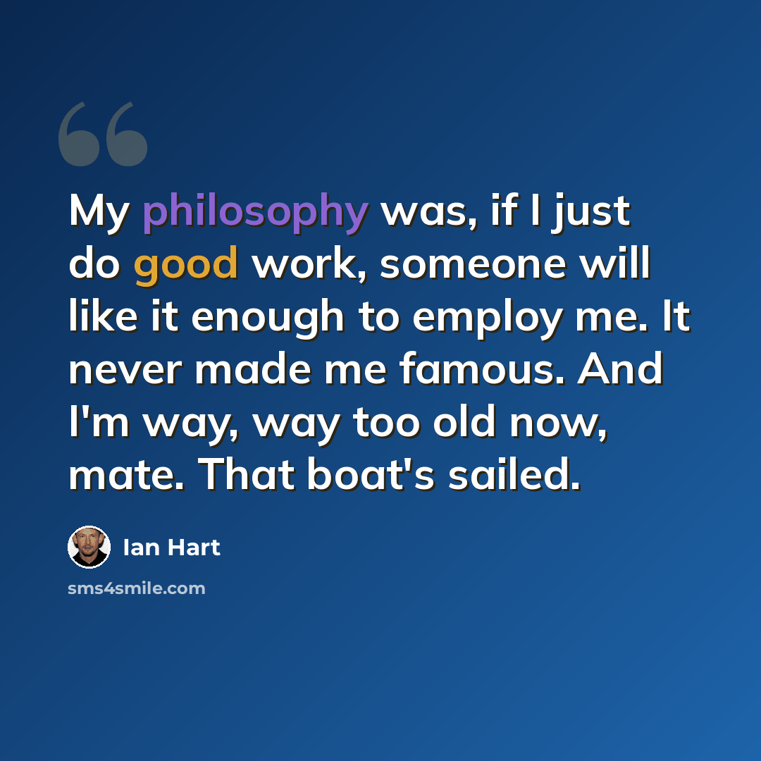 “My philosophy was, if I just do good work, someone will like it enough to employ me. It never made me famous. And I'm way, way too old now, mate. That boat's sailed.” quote by Ian Hart