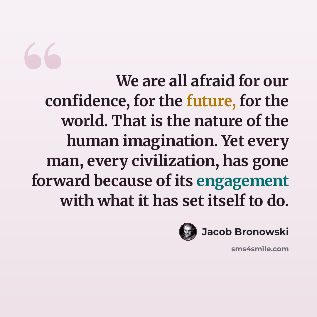 “We are all afraid for our confidence, for the future, for the world. That is the nature of the human imagination. Yet every man, every civilization, has gone forward because of its engagement with what it has set itself to do.” quote by Jacob Bronowski
