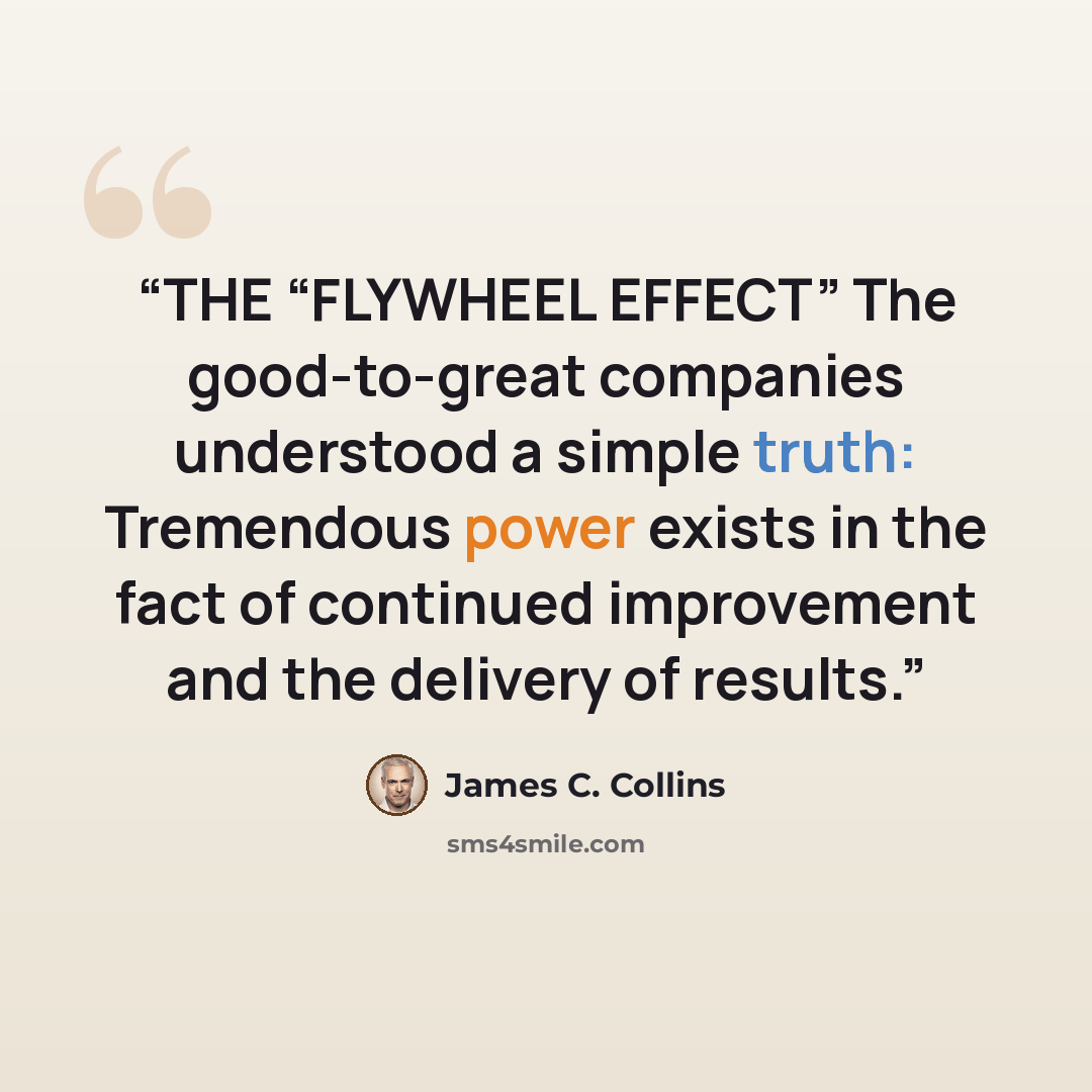 “THE “FLYWHEEL EFFECT” The good-to-great companies understood a simple truth: Tremendous power exists in the fact of continued improvement and the delivery of results.” quote by James C. Collins