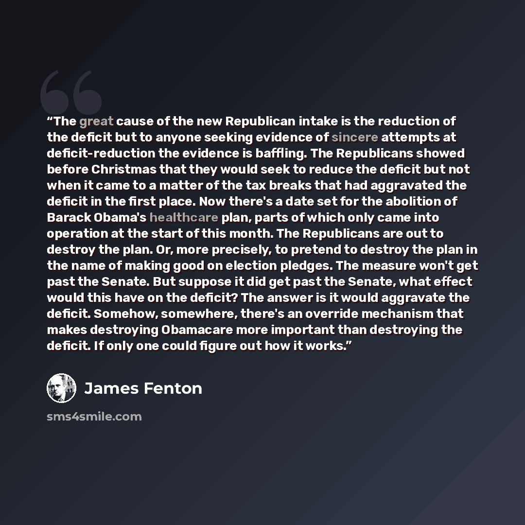 “The great cause of the new Republican intake is the reduction of the deficit but to anyone seeking evidence of sincere attempts at deficit-reduction the evidence is baffling. The Republicans showed before Christmas that they would seek to reduce the deficit but not when it came to a matter of the…” quote by James Fenton