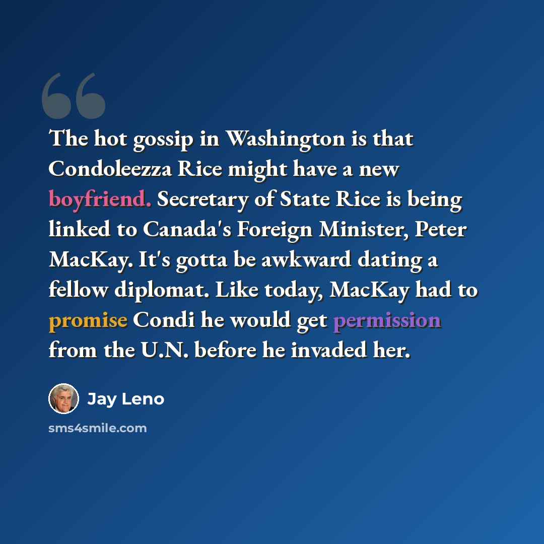 “The hot gossip in Washington is that Condoleezza Rice might have a new boyfriend. Secretary of State Rice is being linked to Canada's Foreign Minister, Peter MacKay. It's gotta be awkward dating a fellow diplomat. Like today, MacKay had to promise Condi he would get permission from the U.N. before…” quote by Jay Leno