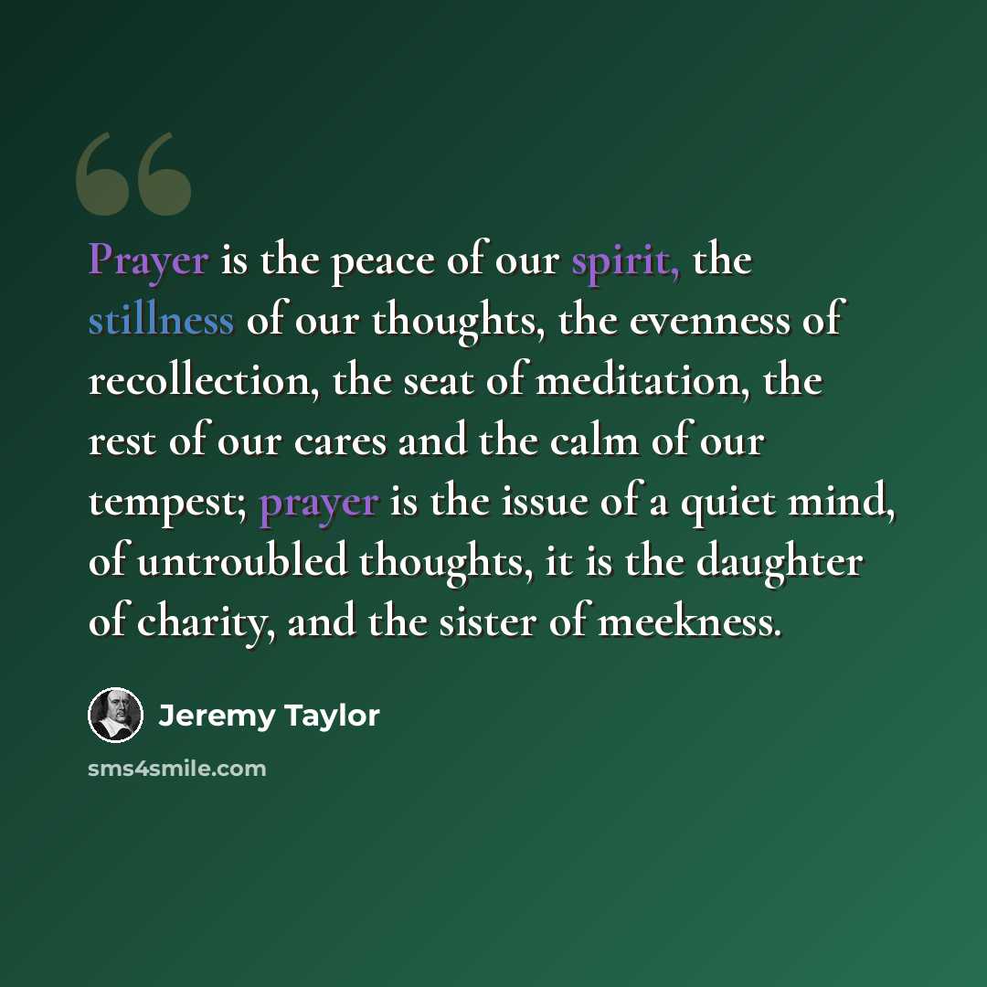 “Prayer is the peace of our spirit, the stillness of our thoughts, the evenness of recollection, the seat of meditation, the rest of our cares and the calm of our tempest; prayer is the issue of a quiet mind, of untroubled thoughts, it is the daughter of charity, and the sister of meekness.” quote by Jeremy Taylor