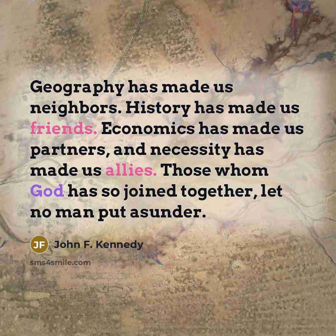 “Geography has made us neighbors. History has made us friends. Economics has made us partners, and necessity has made us allies. Those whom God has so joined together, let no man put asunder.” quote by John F. Kennedy
