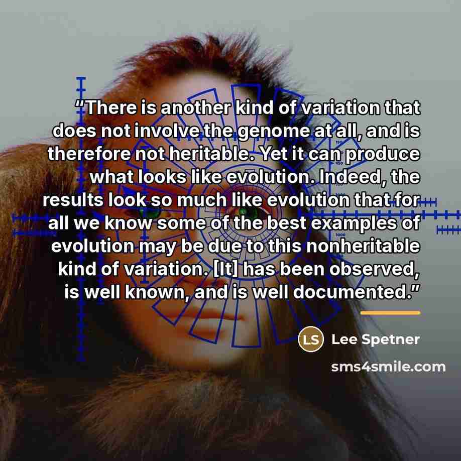“There is another kind of variation that does not involve the genome at all, and is therefore not heritable. Yet it can produce what looks like evolution. Indeed, the results look so much like evolution that for all we know some of the best examples of evolution may be due to this nonheritable kind…” quote by Lee Spetner
