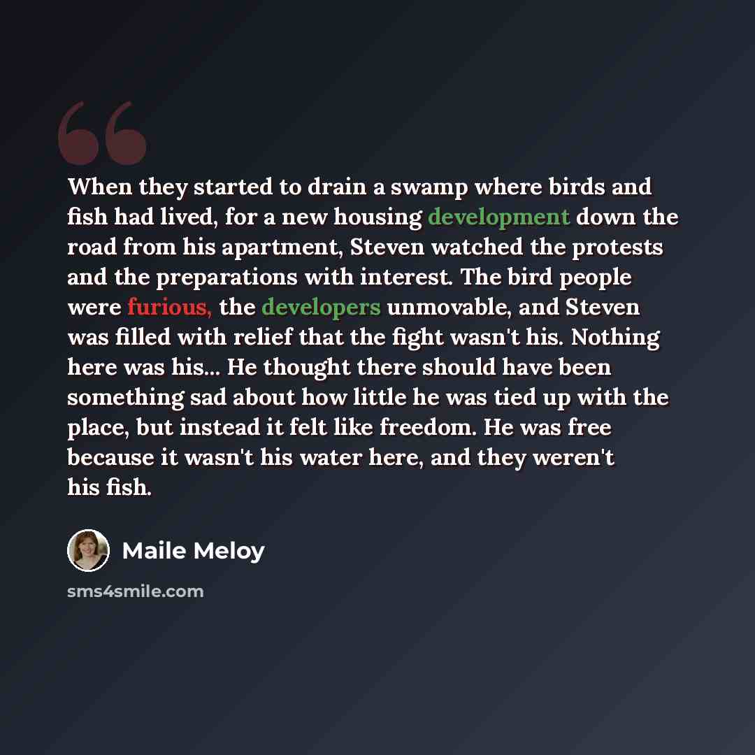 “When they started to drain a swamp where birds and fish had lived, for a new housing development down the road from his apartment, Steven watched the protests and the preparations with interest. The bird people were furious, the developers unmovable, and Steven was filled with relief that the…” quote by Maile Meloy