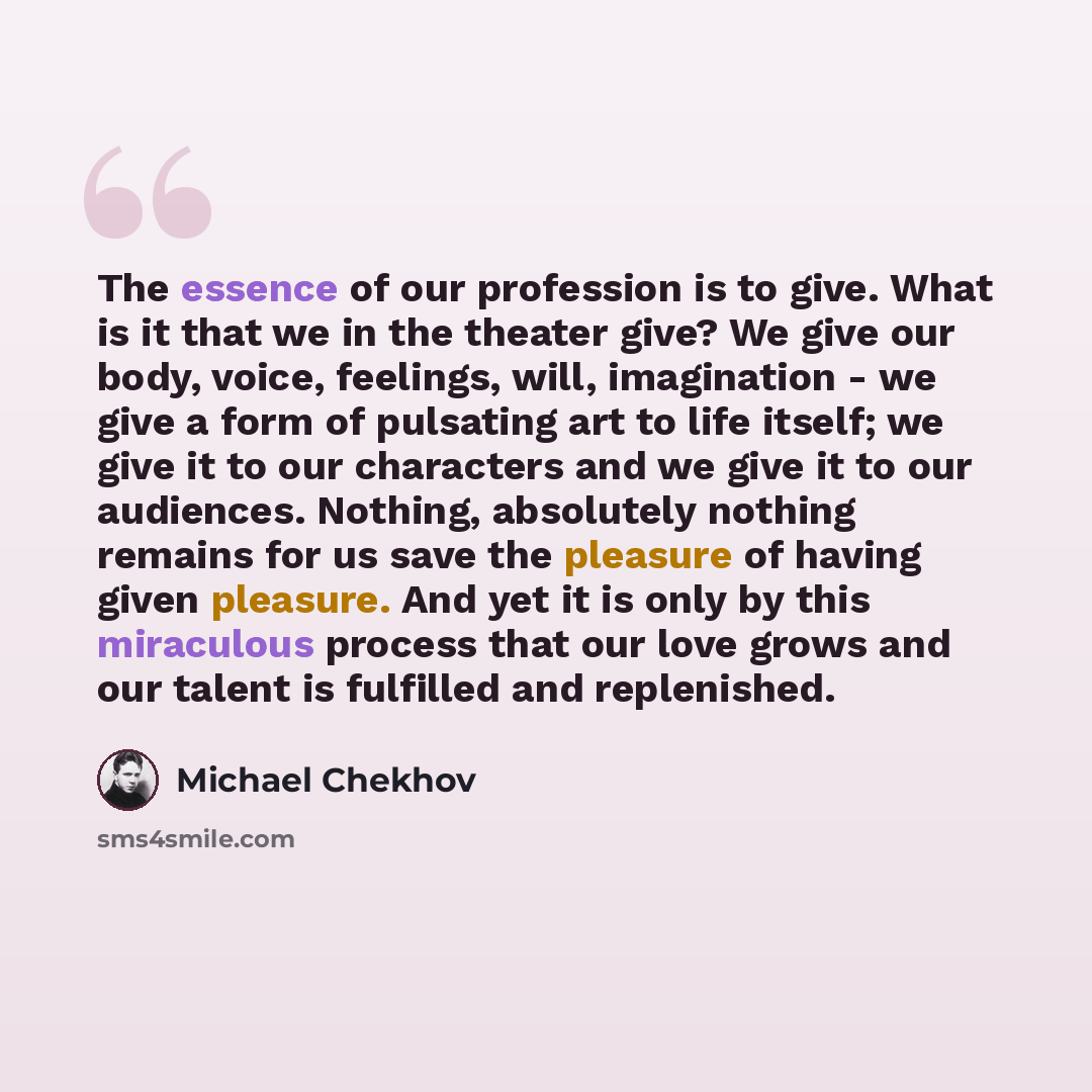 “The essence of our profession is to give. What is it that we in the theater give? We give our body, voice, feelings, will, imagination - we give a form of pulsating art to life itself; we give it to our characters and we give it to our audiences. Nothing, absolutely nothing remains for us save the…” quote by Michael Chekhov