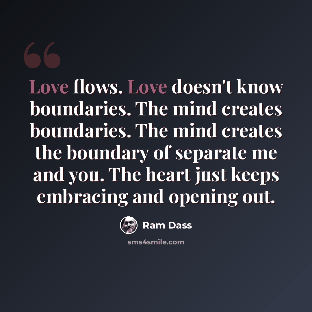 “Love flows. Love doesn't know boundaries. The mind creates boundaries. The mind creates the boundary of separate me and you. The heart just keeps embracing and opening out.” quote by Ram Dass