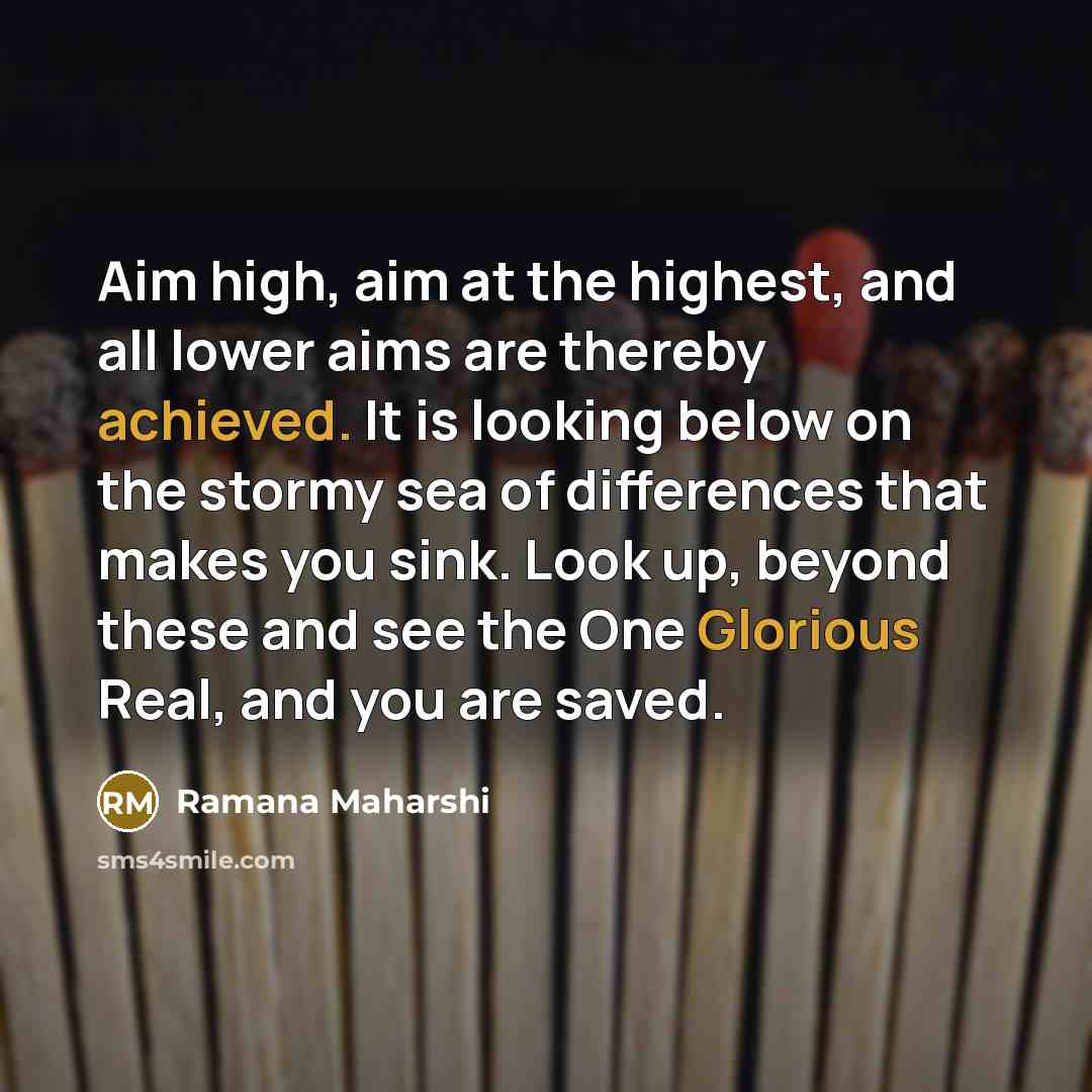 “Aim high, aim at the highest, and all lower aims are thereby achieved. It is looking below on the stormy sea of differences that makes you sink. Look up, beyond these and see the One Glorious Real, and you are saved.” quote by Ramana Maharshi