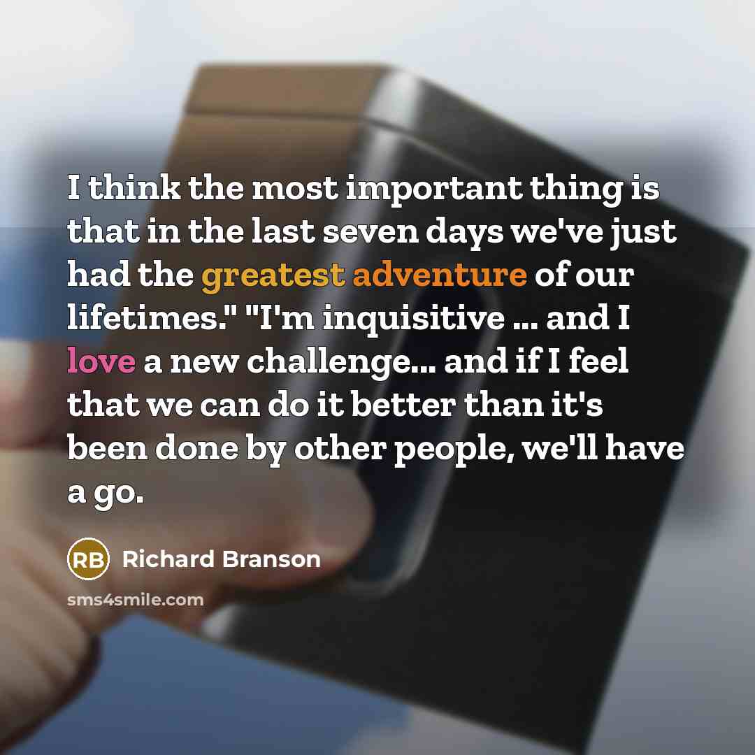 “I think the most important thing is that in the last seven days we've just had the greatest adventure of our lifetimes." "I'm inquisitive ... and I love a new challenge... and if I feel that we can do it better than it's been done by other people, we'll have a go.” quote by Richard Branson