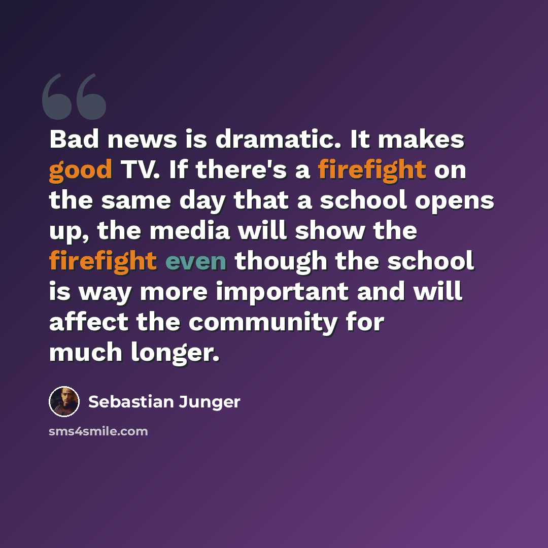 “Bad news is dramatic. It makes good TV. If there's a firefight on the same day that a school opens up, the media will show the firefight even though the school is way more important and will affect the community for much longer.” quote by Sebastian Junger