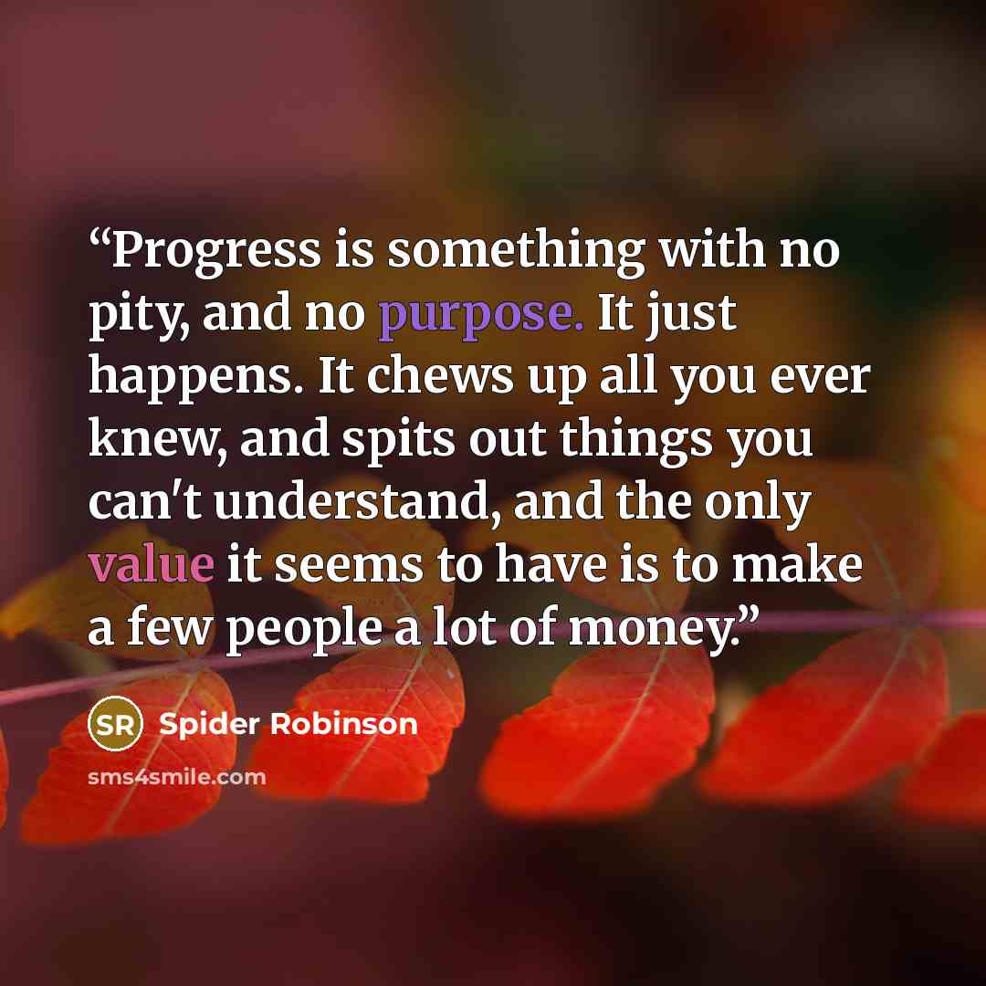 “Progress is something with no pity, and no purpose. It just happens. It chews up all you ever knew, and spits out things you can't understand, and the only value it seems to have is to make a few people a lot of money.” quote by Spider Robinson