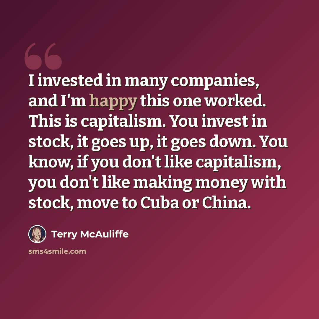 “I invested in many companies, and I'm happy this one worked. This is capitalism. You invest in stock, it goes up, it goes down. You know, if you don't like capitalism, you don't like making money with stock, move to Cuba or China.” quote by Terry McAuliffe