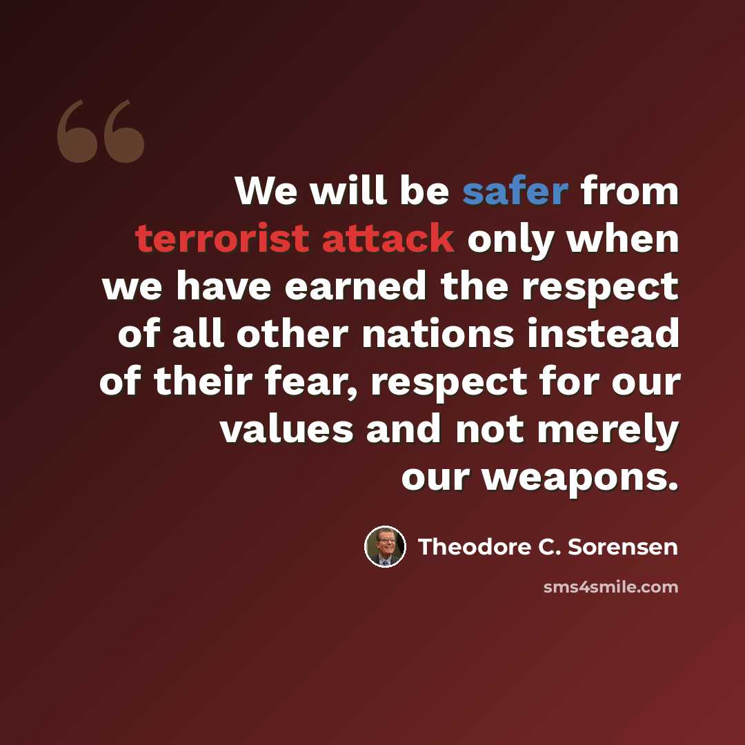 “We will be safer from terrorist attack only when we have earned the respect of all other nations instead of their fear, respect for our values and not merely our weapons.” quote by Theodore C. Sorensen