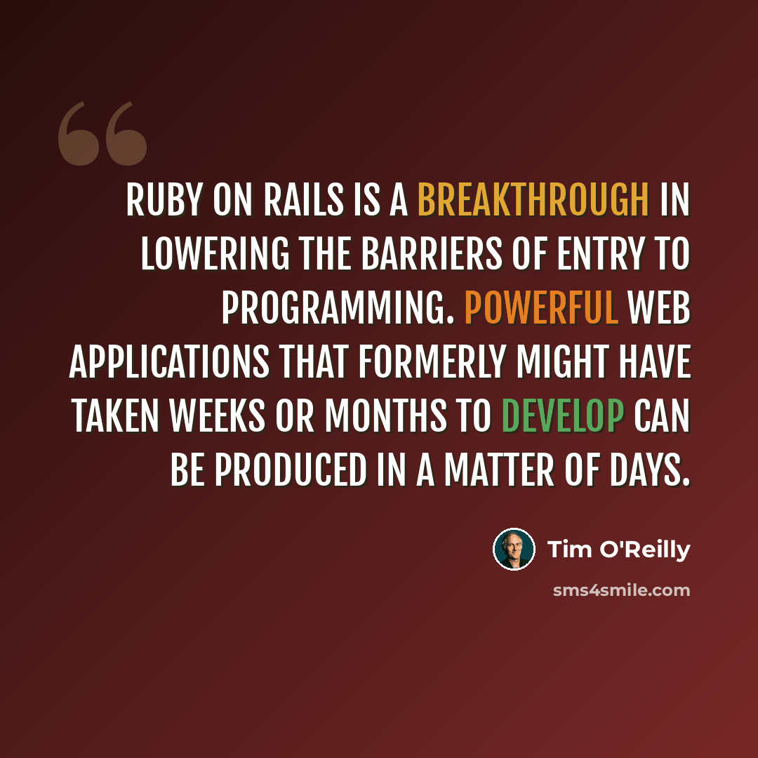 “Ruby on Rails is a breakthrough in lowering the barriers of entry to programming. Powerful web applications that formerly might have taken weeks or months to develop can be produced in a matter of days.” quote by Tim O'Reilly