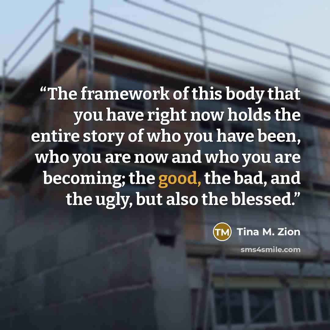 “The framework of this body that you have right now holds the entire story of who you have been, who you are now and who you are becoming; the good, the bad, and the ugly, but also the blessed.” quote by Tina M. Zion