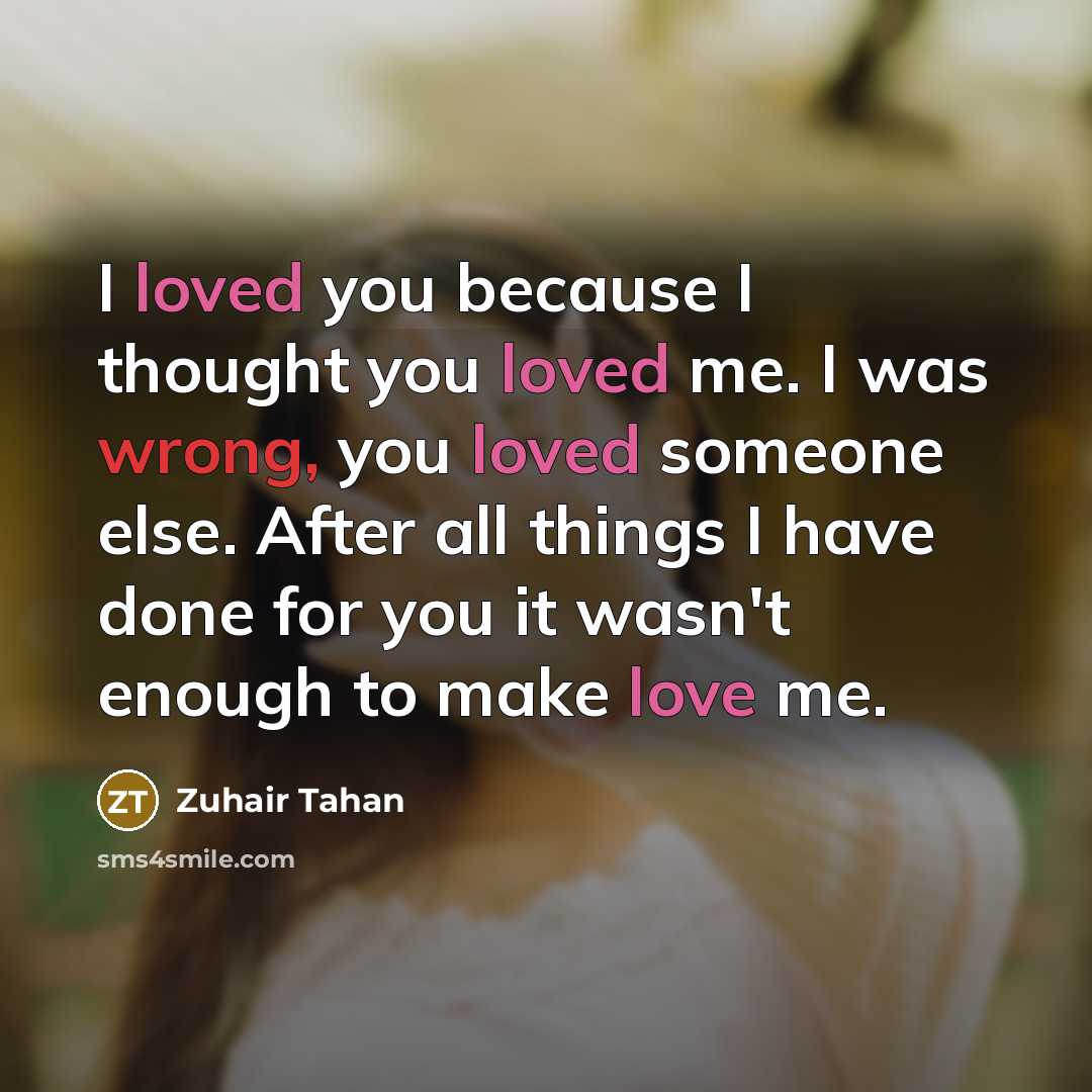 “I loved you because I thought you loved me. I was wrong, you loved someone else. After all things I have done for you it wasn't enough to make love me.” quote by Zuhair Tahan