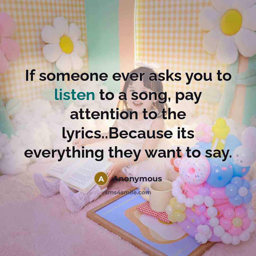 “If someone ever asks you to listen to a song, pay attention to the lyrics..Because its everything they want to say.” quote by Anonymous