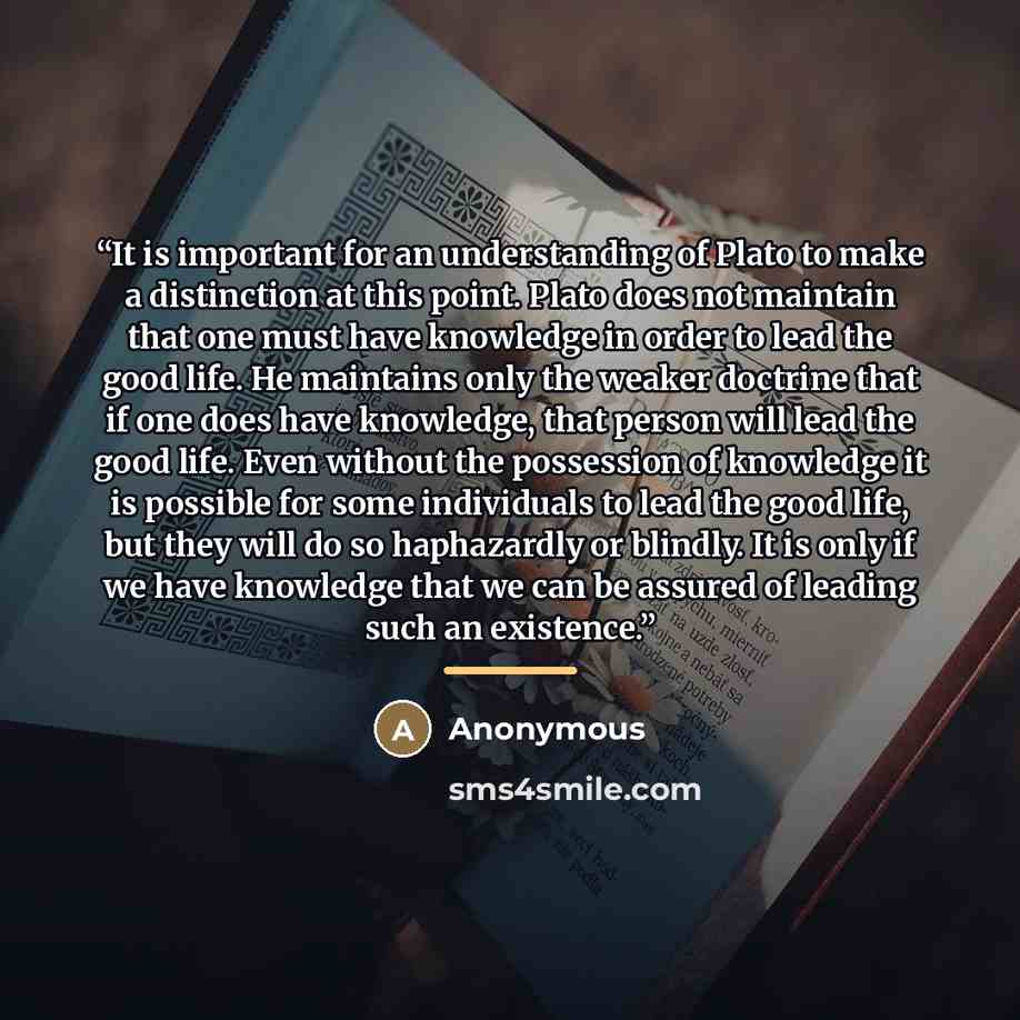 “It is important for an understanding of Plato to make a distinction at this point. Plato does not maintain that one must have knowledge in order to lead the good life. He maintains only the weaker doctrine that if one does have knowledge, that person will lead the good life. Even without the…” quote by Anonymous