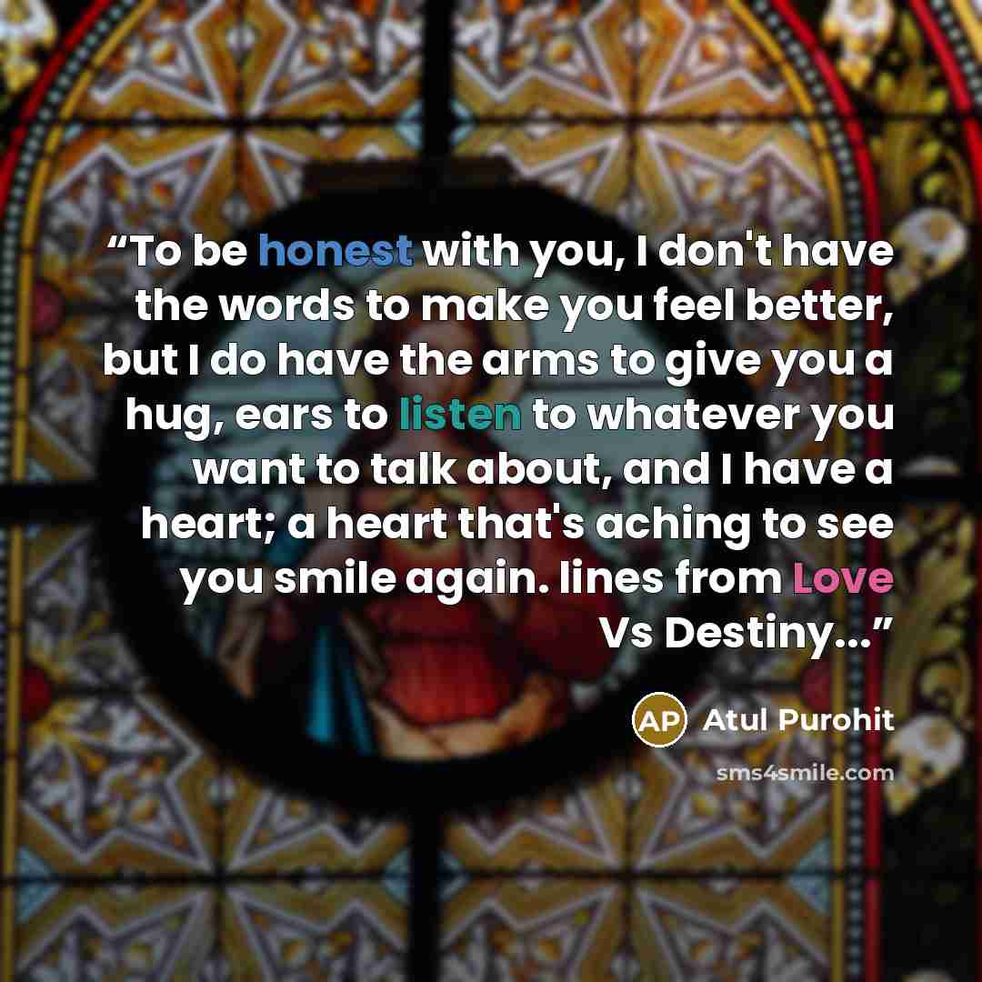 “To be honest with you, I don't have the words to make you feel better, but I do have the arms to give you a hug, ears to listen to whatever you want to talk about, and I have a heart; a heart that's aching to see you smile again. lines from Love Vs Destiny...” quote by Atul Purohit