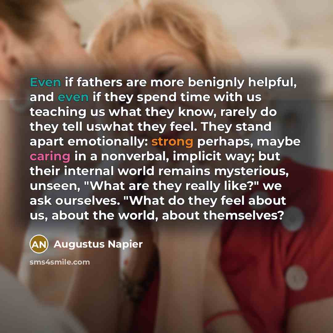 “Even if fathers are more benignly helpful, and even if they spend time with us teaching us what they know, rarely do they tell uswhat they feel. They stand apart emotionally: strong perhaps, maybe caring in a nonverbal, implicit way; but their internal world remains mysterious, unseen, "What are…” quote by Augustus Napier