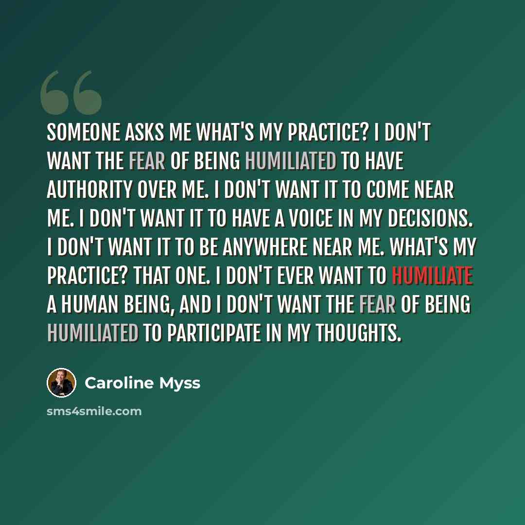 “Someone asks me what's my practice? I don't want the fear of being humiliated to have authority over me. I don't want it to come near me. I don't want it to have a voice in my decisions. I don't want it to be anywhere near me. What's my practice? That one. I don't ever want to humiliate a human…” quote by Caroline Myss