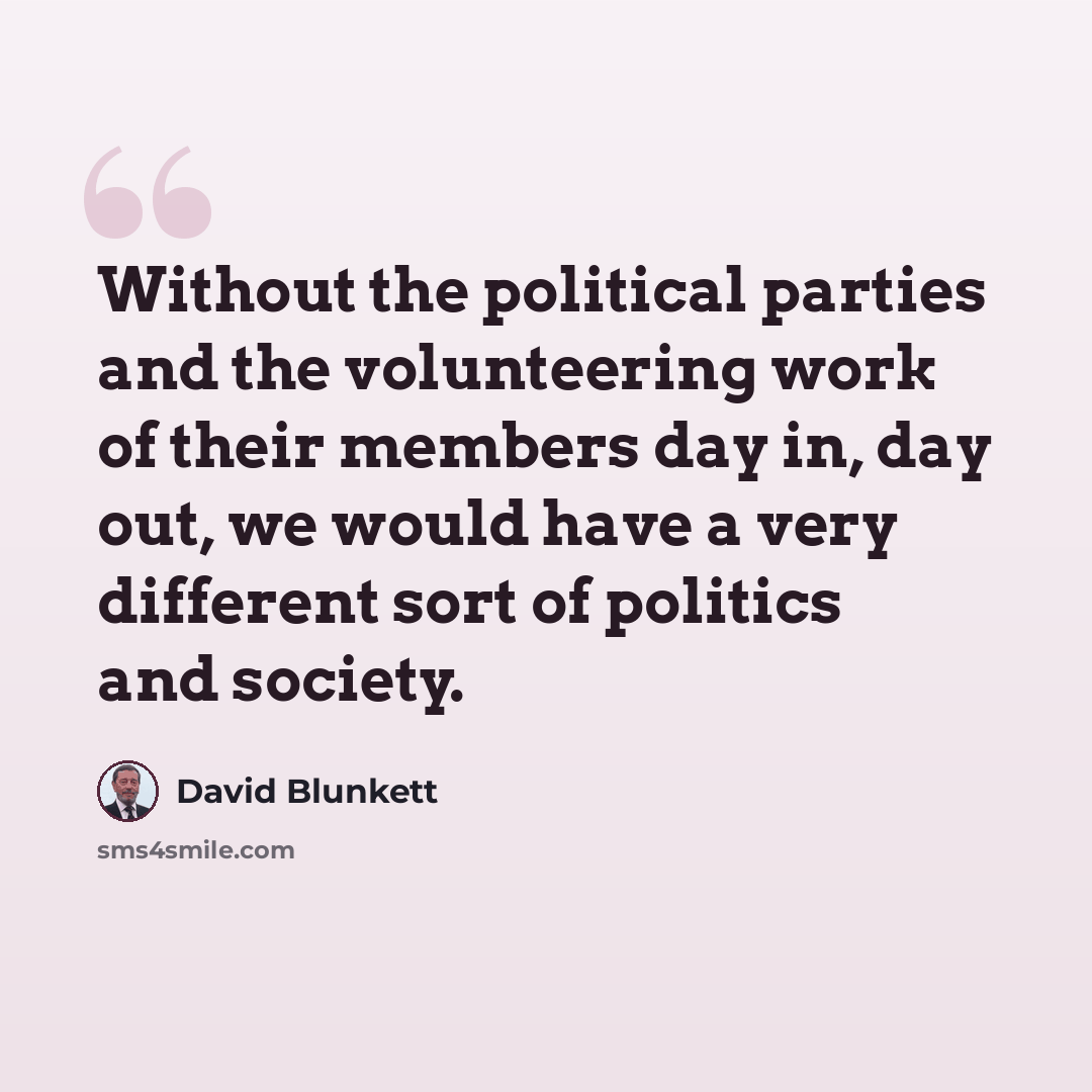 “Without the political parties and the volunteering work of their members day in, day out, we would have a very different sort of politics and society.” quote by David Blunkett