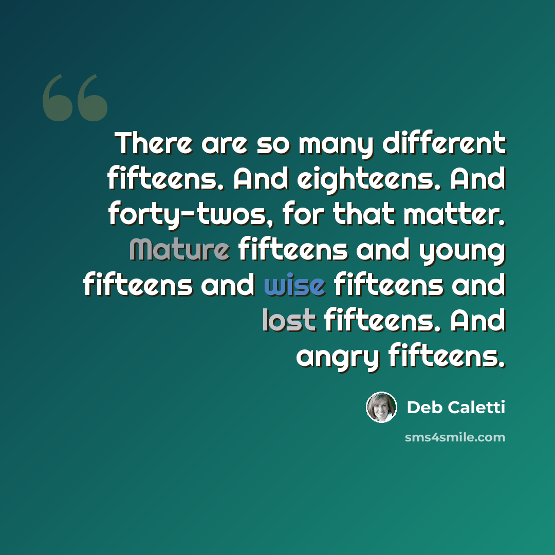 “There are so many different fifteens. And eighteens. And forty-twos, for that matter. Mature fifteens and young fifteens and wise fifteens and lost fifteens. And angry fifteens.” quote by Deb Caletti