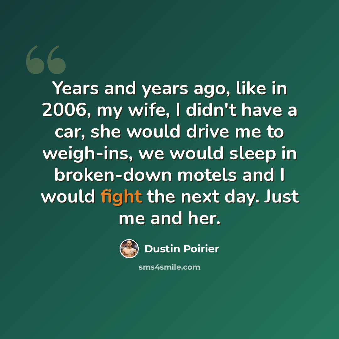 “Years and years ago, like in 2006, my wife, I didn't have a car, she would drive me to weigh-ins, we would sleep in broken-down motels and I would fight the next day. Just me and her.” quote by Dustin Poirier
