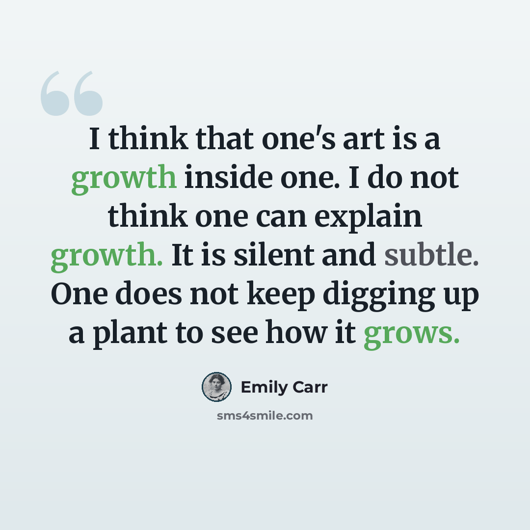 “I think that one's art is a growth inside one. I do not think one can explain growth. It is silent and subtle. One does not keep digging up a plant to see how it grows.” quote by Emily Carr