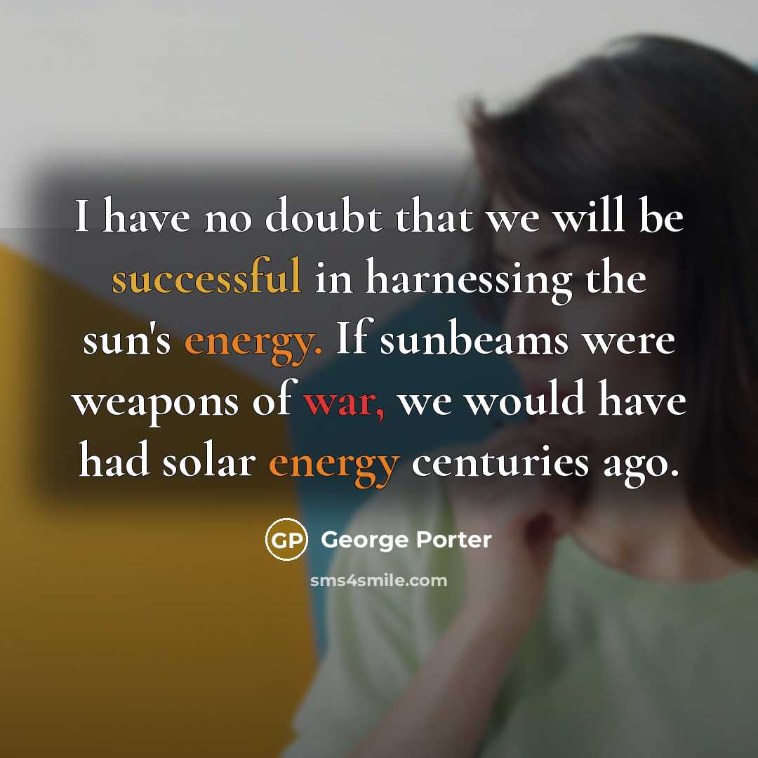 “I have no doubt that we will be successful in harnessing the sun's energy. If sunbeams were weapons of war, we would have had solar energy centuries ago.” quote by George Porter
