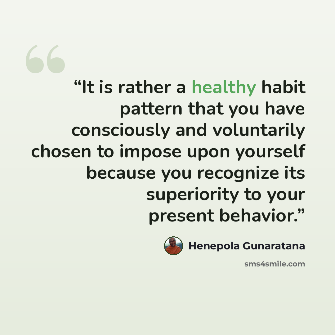 “It is rather a healthy habit pattern that you have consciously and voluntarily chosen to impose upon yourself because you recognize its superiority to your present behavior.” quote by Henepola Gunaratana