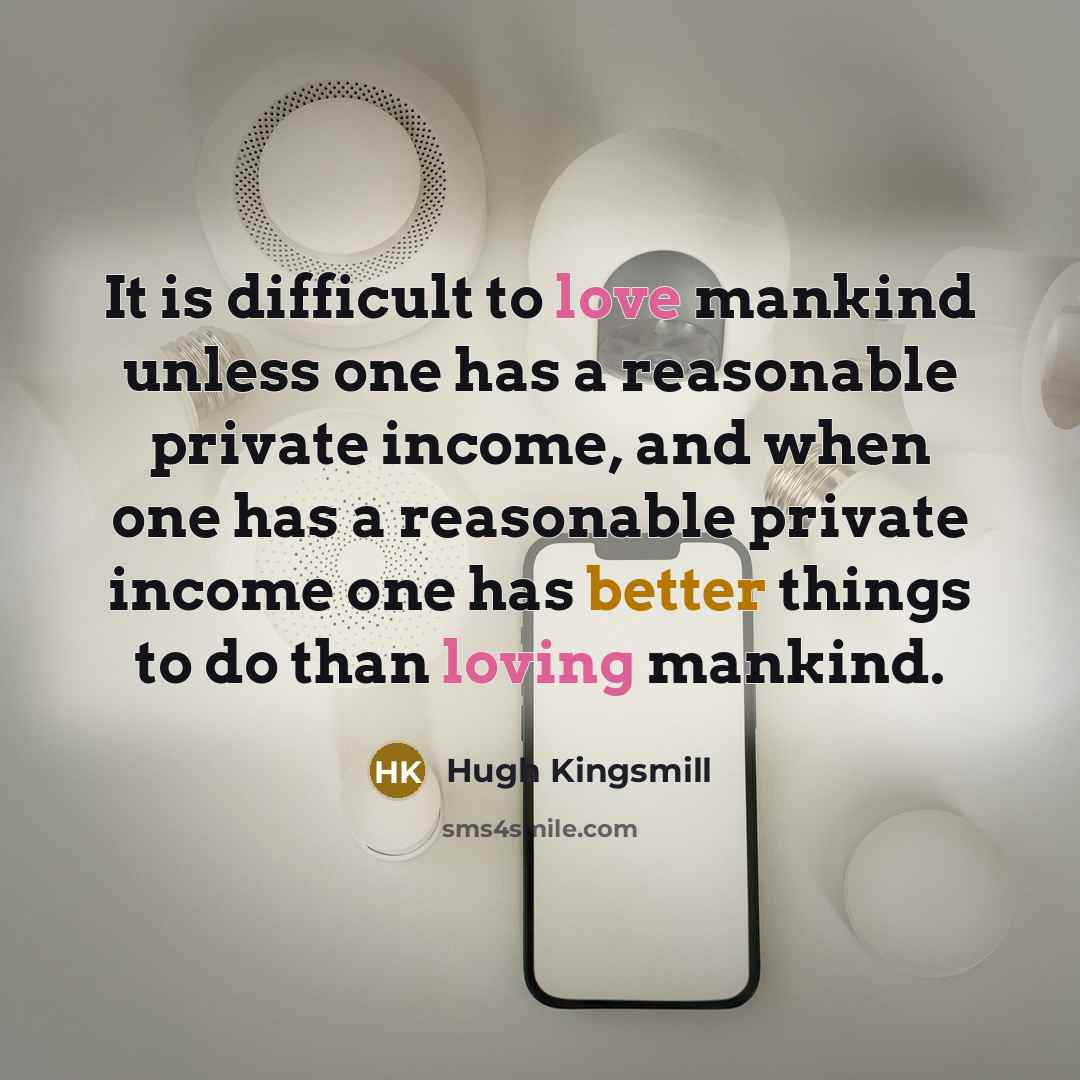 “It is difficult to love mankind unless one has a reasonable private income, and when one has a reasonable private income one has better things to do than loving mankind.” quote by Hugh Kingsmill