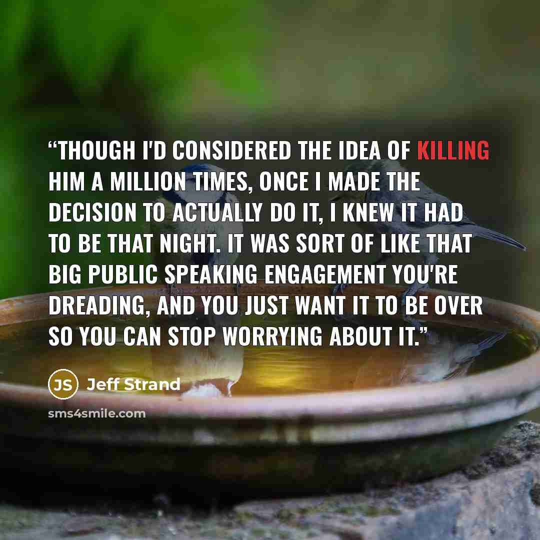“Though I'd considered the idea of killing him a million times, once I made the decision to actually do it, I knew it had to be that night. It was sort of like that big public speaking engagement you're dreading, and you just want it to be over so you can stop worrying about it.” quote by Jeff Strand