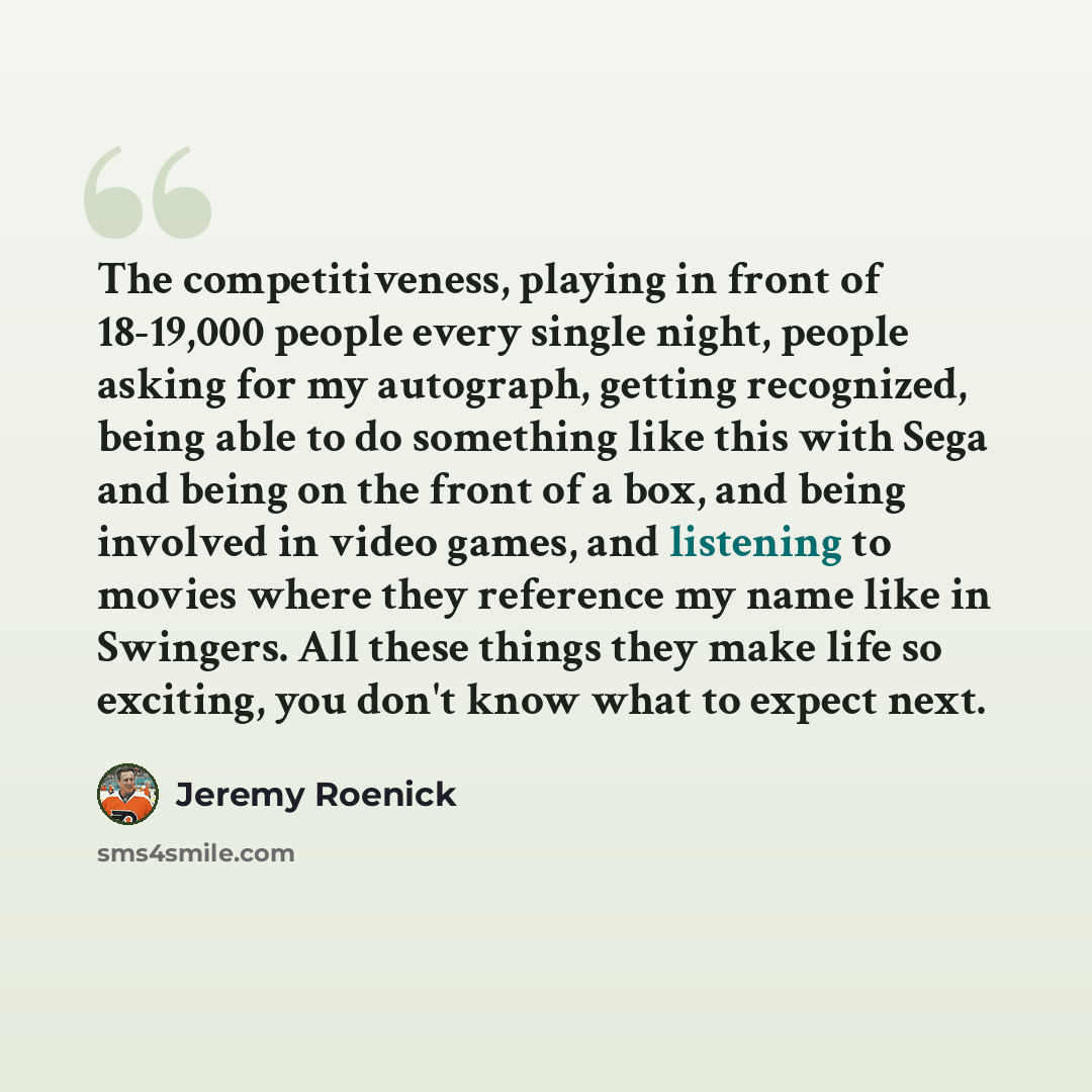 “The competitiveness, playing in front of 18-19,000 people every single night, people asking for my autograph, getting recognized, being able to do something like this with Sega and being on the front of a box, and being involved in video games, and listening to movies where they reference my name…” quote by Jeremy Roenick
